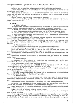 Fundação Paula Souza – Apostila de Gestão de Pessoal – Prof. Geraldo

       até cinco dias consecutivos, após o nascimento do filho (licença-paternidade);
       por um dia em cada doze meses de trabalho, em caso de doação voluntária de sangue
devidamente comprovada;
       até dois dias consecutivos, ou não, para fins de se alistar como eleitor; no período de
tempo em que tiver que cumprir as exigências do serviço militar (alistamento, exames
médicos, etc.);
       por um dia anual, para carimbar o certificado de reservista;
       pelo tempo necessário, quando servir como testemunha em processos judiciais, ou
jurado, quando convocado.

    16.Férias
            a. Direito a férias
        Todo empregado adquire o direito a férias após doze meses de vigência do contrato de
trabalho (período aquisitivo), sem prejuízo da remuneração, na seguinte proporção:
        30 (trinta) dias corridos, quando não houver faltado ao serviço mais de 5 (cinco) dias;
        24 (vinte e quatro) dias corridos, quando houver tido de 6 (seis) a 11 (onze) faltas;
        18 (dezoito) dias corridos, quando houver tido 15 (quinze) a 23 (vinte e três) faltas;
        12 (doze) dias corridos, quando houver tido de 24 (vinte e quatro) a 32 (trinta e duas)
faltas (art. 130, incisos I a IV, da CLT).
        Observa-se que as faltas a serem consideradas são apenas as injustificadas, pois não
acarretam a redução das férias as ausências consideradas legais.
        Não são considerados, também, para esse efeito, os atrasos e as faltas de meio
expediente, nem aquelas ausências que, embora injustificadas, tenham sido abonadas pela
empresa.
            b. Perda do direito a férias
        Não terá direito a férias o empregado que, no curso do período aquisitivo:
        permanecer em licença remunerada por mais de 30 (trinta) dias;
        deixar de trabalhar por mais de 30 (trinta) dias, com percepção de salários, em
decorrência de paralisação total ou parcial dos serviços da empresa;
        pedir demissão e não for readmitido dentro de 60 (sessenta) dias subseqüentes à sua
saída;
        permanecer recebendo auxílio-doença da Previdência Social, por mais de 180 (cento e
oitenta) dias.
            c. Época de férias
        A concessão de férias deverá ser comunicada ao empregado, por escrito, com
antecedência de, no mínimo, 30 (trinta) dias.
        Dessa comunicação, o empregado deverá dar o recibo.
        Ressalta-se que, anteriormente a 10-12-85 (data de vigência da Lei nº. 7.414-85), o
referido prazo mínimo de antecedência era fixado em 10 (dez) dias.
        O “aviso de férias” deve ser feito em duas vias,mencionando-se o período aquisitivo a
que se referem as férias.
        O empregado dá o ciente no documento.
        A concessão das férias deverá ser anotada na CTPS do empregado em local próprio e na
ficha ou folha do livro ou ficha de Registro de Empregados.
            d. Férias coletivas
        As férias coletivas poderão ser concedidas a todos os empregados da empresa ou de
determinado estabelecimento ou setores. Poderão ser concedidas em dois períodos, sendo
que:
        nenhum deles poderá ser inferior a 10 (dez) dias. Para tanto, a empresa deverá:
        comunicar à DRT as datas de início e fim das férias, com antecedência mínima de 15
(quinze) dias, indicando quais os setores ou estabelecimentos atingidos;
        enviar ao sindicato representante da categoria profissional cópia da comunicação feita à
DRT, no mesmo prazo;
        afixar, nos locais de trabalho, aviso da medida tomada.
         A microempresa encontra-se dispensada do cumprimento das obrigações
anteriormente elencadas.
        Os empregados contratados há menos de 12 (doze) meses gozarão, na oportunidade,
férias proporcionais, iniciando-se novo período aquisitivo a partir do primeiro dia de gozo. Se,
eventualmente, as férias coletivas forem superiores ao direito do empregado, a empresa

                                                                                             14
 