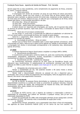 Fundação Paula Souza – Apostila de Gestão de Pessoal – Prof. Geraldo

deverá pagar-lhe os dias excedentes, como complemento de pagamento de férias, evitando-
se, assim, o prejuízo salarial.
            e. Abono pecuniário
        O empregado tem direito de converter um terço de suas férias em abono pecuniário.
Assim, por exemplo, aquele que tiver direito a 30 (trinta) dias de férias poderá optar em
descansar todo o período, ou apenas durante 20 (vinte) dias, recebendo os dias restantes (1/3
de trinta dias) em dinheiro. Observa-se que, no mês em que o empregado sai de férias, tendo
optado pelo abono, a remuneração equivalerá a 40 dias:
        20 (vinte) dias - férias em descanso;
        10 (dez) dias - férias pecuniárias;
        10 (dez) dias - salário pelos dias trabalhados no mês.
        O abono deverá ser requerido pelo empregado, por escrito, até 15 (quinze) dias antes
do término do período aquisitivo. Após esse prazo, a concessão do abono ficará a critério do
empregador.
            f. Abono de 1/3 (um terço) constitucional
        Em seu artigo 7º, inciso XVII, a Constituição de 1988 dá ao trabalhador um adicional de
1/3 (um terço) sobre a remuneração de férias, por ocasião do gozo dessas.
        Aplica-se o pagamento deste dispositivo também sobre as férias indenizadas, nas
rescisões de contrato de trabalho.
            g. Acumulação de períodos – férias em dobro
        Sempre que as férias forem concedidas após o prazo legal (período concessivo), serão
remuneradas em dobro. Nota-se que a dobra ocorre apenas em relação à remuneração, isto é,
o empregado tem direito à remuneração correspondente a 60 (sessenta) dias, descansando
apenas 30 (trinta).

    17.INSS
        O Instituto Nacional do Seguro Social passa a englobar os antigos INPS e IAPAS.
           a. Recolhimento previdenciário
        O recolhimento previdenciário conforme tabela 24, parte dos contribuintes obrigatórios
(empregados, empresários, autônomos, avulsos, equiparados a autônomos facultativos e
contribuintes em dobro) e empresas ou equiparadas.
           b. Recolhimento em GPS – contribuinte individual
        Os contribuintes individuais utilizam-se da GPS (Guia da Previdência Social) para
efetuarem seus recolhimentos. O cadastramento do contribuinte individual será feito nas
agências do INSS ou pela Internet na página www.mpas.gov.br ou com o numero de inscrição
no PIS.
           c. Obrigações das empresas para com o INSS
        Manter a contabilidade em dia, não podendo exceder a 06 (seis) meses o atraso,
quando da fiscalização da previdência.
        Manter toda a documentação referente ao pessoal em dia e disponível para a
verificação, bem como as folhas de pagamento dos empregados, folha de pagamento dos pró-
labores, dos sócios e dos pagamentos a terceiros.

    18.Imposto de Renda
       Art. 2º do RIR/99: As pessoas físicas domiciliadas ou residentes no Brasil, titulares de
disponibilidade econômica ou jurídica de renda ou proventos de qualquer natureza, inclusive
rendimentos e ganhos de capital, são contribuintes do imposto de renda, sem distinção da
nacionalidade, sexo, idade, estado civil ou profissão:
       Tabela item 24.

   19.FGTS
        A criação do FGTS ocorreu com o objetivo de substituir a indenização e eliminar a
estabilidade do empregado, que poderá ser demitido a qualquer tempo, pois já tem sua
indenização depositada no FGTS.
        A partir da Constituição de 1988, todo empregado admitido já tem assegurado o direito
aos depósitos do FGTS, não havendo mais a necessidade de opção pelo Fundo.
           a. Depósito
        Recolhimento mensal, obrigatório, que o empregador deve fazer a favor do empregado,
nas agências da Caixa Econômica Federal (CEF) ou em banco de sua livre escolha. Os

                                                                                            15
 
