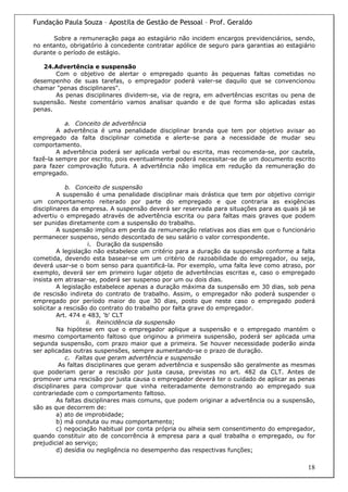Fundação Paula Souza – Apostila de Gestão de Pessoal – Prof. Geraldo

      Sobre a remuneração paga ao estagiário não incidem encargos previdenciários, sendo,
no entanto, obrigatório à concedente contratar apólice de seguro para garantias ao estagiário
durante o período de estágio.

   24.Advertência e suspensão
       Com o objetivo de alertar o empregado quanto às pequenas faltas cometidas no
desempenho de suas tarefas, o empregador poderá valer-se daquilo que se convencionou
chamar "penas disciplinares".
       As penas disciplinares dividem-se, via de regra, em advertências escritas ou pena de
suspensão. Neste comentário vamos analisar quando e de que forma são aplicadas estas
penas.

           a. Conceito de advertência
        A advertência é uma penalidade disciplinar branda que tem por objetivo avisar ao
empregado da falta disciplinar cometida e alerte-se para a necessidade de mudar seu
comportamento.
        A advertência poderá ser aplicada verbal ou escrita, mas recomenda-se, por cautela,
fazê-la sempre por escrito, pois eventualmente poderá necessitar-se de um documento escrito
para fazer comprovação futura. A advertência não implica em redução da remuneração do
empregado.

            b. Conceito de suspensão
         A suspensão é uma penalidade disciplinar mais drástica que tem por objetivo corrigir
um comportamento reiterado por parte do empregado e que contraria as exigências
disciplinares da empresa. A suspensão deverá ser reservada para situações para as quais já se
advertiu o empregado através de advertência escrita ou para faltas mais graves que podem
ser punidas diretamente com a suspensão do trabalho.
         A suspensão implica em perda da remuneração relativas aos dias em que o funcionário
permanecer suspenso, sendo descontado de seu salário o valor correspondente.
                     i. Duração da suspensão
         A legislação não estabelece um critério para a duração da suspensão conforme a falta
cometida, devendo esta basear-se em um critério de razoabilidade do empregador, ou seja,
deverá usar-se o bom senso para quantificá-la. Por exemplo, uma falta leve como atraso, por
exemplo, deverá ser em primeiro lugar objeto de advertências escritas e, caso o empregado
insista em atrasar-se, poderá ser suspenso por um ou dois dias.
         A legislação estabelece apenas a duração máxima da suspensão em 30 dias, sob pena
de rescisão indireta do contrato de trabalho. Assim, o empregador não poderá suspender o
empregado por período maior do que 30 dias, posto que neste caso o empregado poderá
solicitar a rescisão do contrato do trabalho por falta grave do empregador.
         Art. 474 e 483, 'b' CLT
                    ii. Reincidência da suspensão
         Na hipótese em que o empregador aplique a suspensão e o empregado mantém o
mesmo comportamento faltoso que originou a primeira suspensão, poderá ser aplicada uma
segunda suspensão, com prazo maior que a primeira. Se houver necessidade poderão ainda
ser aplicadas outras suspensões, sempre aumentando-se o prazo de duração.
            c. Faltas que geram advertência e suspensão
          As faltas disciplinares que geram advertência e suspensão são geralmente as mesmas
que poderiam gerar a rescisão por justa causa, previstas no art. 482 da CLT. Antes de
promover uma rescisão por justa causa o empregador deverá ter o cuidado de aplicar as penas
disciplinares para comprovar que vinha reiteradamente demonstrando ao empregado sua
contrariedade com o comportamento faltoso.
         As faltas disciplinares mais comuns, que podem originar a advertência ou a suspensão,
são as que decorrem de:
         a) ato de improbidade;
         b) má conduta ou mau comportamento;
         c) negociação habitual por conta própria ou alheia sem consentimento do empregador,
quando constituir ato de concorrência à empresa para a qual trabalha o empregado, ou for
prejudicial ao serviço;
         d) desídia ou negligência no desempenho das respectivas funções;

                                                                                           18
 