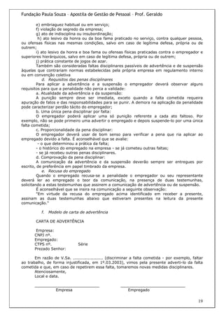 Fundação Paula Souza – Apostila de Gestão de Pessoal – Prof. Geraldo

         e) embriaguez habitual ou em serviço;
         f) violação de segredo da empresa;
         g) ato de indisciplina ou insubordinação;
          h) ato lesivo da honra ou da boa fama praticado no serviço, contra qualquer pessoa,
ou ofensas físicas nas mesmas condições, salvo em caso de legítima defesa, própria ou de
outrem;
         i) ato lesivo da honra e boa fama ou ofensas físicas praticadas contra o empregador e
superiores hierárquicos, salvo em caso de legítima defesa, própria ou de outrem;
         j) prática constante de jogos de azar.
         Também são consideradas faltas disciplinares passíveis de advertência e de suspensão
àquelas que contrariam normas estabelecidas pela própria empresa em regulamento interno
ou em convenção coletiva
             d. Requisitos das penas disciplinares
         Para aplicar a advertência e a suspensão o empregador deverá observar alguns
requisitos para que a penalidade não perca a validade:
         a. Atualidade da advertência e da suspensão:
         A punição sempre deve ser imediata, exceto quando a falta cometida requeira
apuração de fatos e das responsabilidades para se punir. A demora na aplicação da penalidade
pode caracterizar perdão tácito do empregador;
         b. Uma única pena disciplinar por falta:
         O empregador poderá aplicar uma só punição referente a cada ato faltoso. Por
exemplo, não se pode primeiro uma advertir o empregado e depois suspende-lo por uma única
falta cometida;
         c. Proporcionalidade da pena disciplinar:
         O empregador deverá usar de bom senso para verificar a pena que ria aplicar ao
empregado devido a falta. É aconselhável que se avalie:
          - o que determinou a prática da falta;
         - o histórico do empregado na empresa - se já cometeu outras faltas;
         - se já recebeu outras penas disciplinares.
         d. Comprovação da pena disciplinar:
         A comunicação da advertência e da suspensão deverão sempre ser entregues por
escrito, de preferência em papel timbrado da empresa.
             e. Recusa do empregado
         Quando o empregado recusa-se a penalidade o empregador ou seu representante
deverá ler ao empregado o teor da comunicação, na presença de duas testemunhas,
solicitando a estas testemunhas que assinem a comunicação de advertência ou de suspensão.
         É aconselhável que se insira na comunicação a seguinte observação:
         "Em virtude da recusa do empregado acima identificado em receber a presente,
assinam as duas testemunhas abaixo que estiveram presentes na leitura da presente
comunicação."

           f.   Modelo de carta de advertência

        CARTA DE ADVERTÊNCIA

        Empresa:
       CNPJ nº.
       Empregado:
       CTPS nº.               Série
       Prezado Senhor:

       Em razão de V.Sa. ...................... (discriminar a falta cometida - por exemplo, faltar
ao trabalho, de forma injustificada, em 1º.03.2003), vimos pela presente adverti-lo da falta
cometida e que, em caso de repetirem essa falta, tomaremos novas medidas disciplinares.
       Atenciosamente,
       Local e data.

       ___________________________                    ___________________________
                Empresa                                  Empregado

                                                                                                19
 