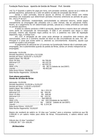Fundação Paula Souza – Apostila de Gestão de Pessoal – Prof. Geraldo

142 “§ 1º Quando o salário for pago por hora, com jornadas variáveis, apurar-se-á a média do
período aquisitivo, aplicando-se o valor do salário na data da concessão das férias”.
       Sendo o valor comissão, deve-se apurar os últimos 12 (doze) meses com média
aritmética (há sindicados que determinam períodos menores) anteriores ao período de gozo.
Art. 142 § 3º da CLT.
       Outros adicionais: insalubridade, periculosidade ou adicional noturno, sendo pagos
mensalmente ao empregado são utilizados com o valor mensal, não se calculando média.
Porém, se o pagamento foi em determinado período, calcula-se a média aritmética com base
no período aquisitivo.
       A todos os valores variáveis o DSR é acrescido, dessa forma o mesmo deve ser utilizado
como parte da composição da remuneração. O DSR é um acessório que segue o valor
principal, mesmo não havendo regra prática na CLT, e podemos nos valer de legislação
adjacente; logo, o Código Civil.
       Art. 233. A obrigação de dar coisa certa abrange os acessórios dela embora não
mencionados, salvo se o contrário resultar do título ou das circunstâncias do caso. Art. 58 -
Principal é a coisa que existe sobre si, abstrata ou concretamente. Acessória, aquela cuja
existência supõe a da principal.
       O pagamento do adicional de 1/3 previsto na Constituição Federal não é solicitado pelo
empregado, ele é subentendido quando do pedido de férias, sendo um direito indisponível do
empregado.

Admissão: 01/01/06
Período Aquisitivo: 01/01/06 a 31/12/06
Período de Gozo: 02/01/07 a 31/01/07
Salário Base: R$ 700,00
Gozo 30 dias...............................:      R$ 700,00
Adicional 1/3 ..............................:     R$ 233,33
Soma ...........................................: R$ 933,33
INSS 11%....................................:     R$ 80,73 (tabela de Jan/2007)
Líquido .......................................:  R$ 852,60
Data Aviso Prévio: 20/06/06
Data Recibo Pagamento: 25/06/06

Com abono pecuniário
Venda de 10 dias de férias

Admissão: 01/02/06
Período Aquisitivo: 01/02/06 a 31/01/07
Período de Gozo: 11/02/07 a 02/03/07
Salário Base: R$ 2.000,00
Gozo 20 dias...............................: R$ 1.333,33
Adicional 1/3 ..............................: R$ 444,44
Gozo 10 dias...............................: R$ 666,66
Adicional 1/3 ..............................: R$ 222,22
Soma ...........................................: R$2.666,65
INSS 11%....................................: R$ 293,33(tabela de Jan/2007)
IRRF 27,5% ...............................: R$        158,94 (tabela de Jan/2007)
Líquido .......................................: R$ 2.214,38
Data Aviso Prévio: 15/01/07
Data Recibo Pagamento: 01/02/07

Depois ele receberá de salário os 10 dias que “vendeu” para a empresa. Lembre-se que R$
2.000,00 é um salário médio para efeito de férias. Provavelmente, o salário efetivo será
menor.

Cálculo dos 10 dias “vendidos”.
1.950,00 /30 * 10= 650,00.

   28.Rescisões

                                                                                          25
 