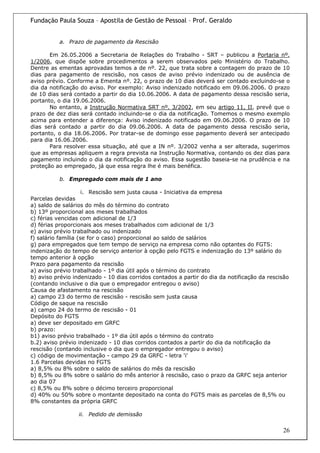 Fundação Paula Souza – Apostila de Gestão de Pessoal – Prof. Geraldo


          a. Prazo de pagamento da Rescisão

       Em 26.05.2006 a Secretaria de Relações do Trabalho - SRT – publicou a Portaria nº.
1/2006, que dispõe sobre procedimentos a serem observados pelo Ministério do Trabalho.
Dentre as ementas aprovadas temos a de nº. 22, que trata sobre a contagem do prazo de 10
dias para pagamento de rescisão, nos casos de aviso prévio indenizado ou de ausência de
aviso prévio. Conforme a Ementa nº. 22, o prazo de 10 dias deverá ser contado excluindo-se o
dia da notificação do aviso. Por exemplo: Aviso indenizado notificado em 09.06.2006. O prazo
de 10 dias será contado a partir do dia 10.06.2006. A data de pagamento dessa rescisão seria,
portanto, o dia 19.06.2006.
       No entanto, a Instrução Normativa SRT nº. 3/2002, em seu artigo 11, II, prevê que o
prazo de dez dias será contado incluindo-se o dia da notificação. Tomemos o mesmo exemplo
acima para entender a diferença: Aviso indenizado notificado em 09.06.2006. O prazo de 10
dias será contado a partir do dia 09.06.2006. A data de pagamento dessa rescisão seria,
portanto, o dia 18.06.2006. Por tratar-se de domingo esse pagamento deverá ser antecipado
para dia 16.06.2006.
       Para resolver essa situação, até que a IN nº. 3/2002 venha a ser alterada, sugerimos
que as empresas apliquem a regra prevista na Instrução Normativa, contando os dez dias para
pagamento incluindo o dia da notificação do aviso. Essa sugestão baseia-se na prudência e na
proteção ao empregado, já que essa regra lhe é mais benéfica.

          b. Empregado com mais de 1 ano

                     i. Rescisão sem justa causa - Iniciativa da empresa
Parcelas devidas
a) saldo de salários do mês do término do contrato
b) 13º proporcional aos meses trabalhados
c) férias vencidas com adicional de 1/3
d) férias proporcionais aos meses trabalhados com adicional de 1/3
e) aviso prévio trabalhado ou indenizado
f) salário família (se for o caso) proporcional ao saldo de salários
g) para empregados que tem tempo de serviço na empresa como não optantes do FGTS:
indenização do tempo de serviço anterior à opção pelo FGTS e indenização do 13º salário do
tempo anterior à opção
Prazo para pagamento da rescisão
a) aviso prévio trabalhado - 1º dia útil após o término do contrato
b) aviso prévio indenizado - 10 dias corridos contados a partir do dia da notificação da rescisão
(contando inclusive o dia que o empregador entregou o aviso)
Causa de afastamento na rescisão
a) campo 23 do termo de rescisão - rescisão sem justa causa
Código de saque na rescisão
a) campo 24 do termo de rescisão - 01
Depósito do FGTS
a) deve ser depositado em GRFC
b) prazo:
b1) aviso prévio trabalhado - 1º dia útil após o término do contrato
b.2) aviso prévio indenizado - 10 dias corridos contados a partir do dia da notificação da
rescisão (contando inclusive o dia que o empregador entregou o aviso)
c) código de movimentação - campo 29 da GRFC - letra 'i'
1.6 Parcelas devidas no FGTS
a) 8,5% ou 8% sobre o saldo de salários do mês da rescisão
b) 8,5% ou 8% sobre o salário do mês anterior à rescisão, caso o prazo da GRFC seja anterior
ao dia 07
c) 8,5% ou 8% sobre o décimo terceiro proporcional
d) 40% ou 50% sobre o montante depositado na conta do FGTS mais as parcelas de 8,5% ou
8% constantes da própria GRFC

                  ii. Pedido de demissão

                                                                                              26
 