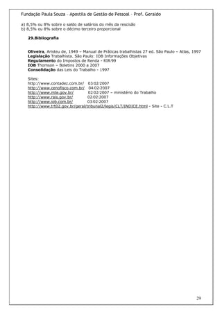 Fundação Paula Souza – Apostila de Gestão de Pessoal – Prof. Geraldo

a) 8,5% ou 8% sobre o saldo de salários do mês da rescisão
b) 8,5% ou 8% sobre o décimo terceiro proporcional

   29.Bibliografia


   Oliveira, Aristeu de, 1949 – Manual de Práticas trabalhistas 27 ed. São Paulo – Atlas, 1997
   Legislação Trabalhista. São Paulo: IOB Informações Objetivas
   Regulamento do Impostos de Renda - RIR/99
   IOB Thomson – Boletins 2000 a 2007
   Consolidação das Leis do Trabalho - 1997

   Sites:
   http://www.contadez.com.br/ 03/02/2007
   http://www.cenofisco.com.br/ 04/02/2007
   http://www.mte.gov.br/         02/02/2007 – ministério do Trabalho
   http://www.rais.gov.br/        02/02/2007
   http://www.iob.com.br/         03/02/2007
   http://www.trt02.gov.br/geral/tribunal2/legis/CLT/INDICE.html - Site - C.L.T




                                                                                           29
 