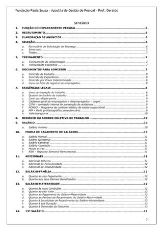 Fundação Paula Souza – Apostila de Gestão de Pessoal – Prof. Geraldo


                                                               SUMÁRIO
1.    FUNÇÃO DO DEPARTAMENTO PESSOAL ..............................................................................6
2.    RECRUTAMENTO .................................................................................................................6
3.    ELABORAÇÃO DE ANÚNCIOS ..............................................................................................6
4.    SELEÇÃO.............................................................................................................................6
      a.      Formulário de Solicitação de Emprego............................................................................. 6
      B.      ENTREVISTA................................................................................................................... 7
      c.      Testes ........................................................................................................................ 7
5.    TREINAMENTO ...................................................................................................................7
      a.      Treinamento de Ambientação ........................................................................................ 7
      b.      Treinamento Específico ................................................................................................. 7
6.    DOCUMENTOS PARA ADMISSÃO .........................................................................................7
      a.      Contrato de trabalho .................................................................................................... 8
      b.      Contrato de Experiência ................................................................................................ 8
      c.      Contrato por Prazo Indeterminado .................................................................................. 8
      d.      Livro ou ficha de registro de empregados ........................................................................ 8
7.    EXIGÊNCIAS LEGAIS ..........................................................................................................8
      a.      Livro de inspeção do trabalho ........................................................................................ 8
      b.      Quadro de horário de trabalho ....................................................................................... 8
      c.      Livro ou relógio-ponto .................................................................................................. 9
      d.      Cadastro geral de empregados e desempregados – caged.................................................. 9
      e.      CIPA – comissão interna de prevenção de acidentes.......................................................... 9
      f.      PCMSO – Programa de controle médico de saúde ocupacional............................................. 9
      g.      PPP - Perfil profissiográfico previdenciário ........................................................................ 9
      h.      Vale-transporte ......................................................................................................... 10
8.    DISSÍDIO OU ACORDO COLETIVO DE TRABALHO .............................................................10
9.    SALÁRIO ..........................................................................................................................10
      a.      Salário mínimo .......................................................................................................... 10
10.        FORMA DE PAGAMENTO DE SALÁRIOS..........................................................................10
      a.      Salário Mensal ........................................................................................................... 11
      b.      Salário Quinzenal ....................................................................................................... 11
      c.      Salário Semanal ........................................................................................................ 11
      d.      Salário-Comissão ....................................................................................................... 11
      e.      Horas extras ............................................................................................................. 11
      f.      RSR – Repouso Semanal Remunerado........................................................................... 11
11.        ADICIONAIS .................................................................................................................11
      a.      Adicional Noturno....................................................................................................... 11
      b.      Adicional de Periculosidade.......................................................................................... 12
      c.      Adicional de Insalubridade........................................................................................... 12
12.        SALÁRIO-FAMÍLIA ........................................................................................................12
      a.      Quanto ao seu Pagamento........................................................................................... 12
      b.      Quanto aos seus Demais Beneficiados ........................................................................... 12
13.        SALÁRIO-MATERNIDADE ..............................................................................................12
      a.      Quanto    às suas Condições ........................................................................................... 12
      b.      Quanto    ao seu Valor ................................................................................................... 12
      c.      Quanto    ao Pagamento do Salário-Maternidade ............................................................... 13
      d.      Quanto    ao Período de Recebimento do Salário-Maternidade.............................................. 13
      e.      Quanto    à Localidade de Recebimento do Salário-Maternidade ........................................... 13
      f.      Quanto    à sua Duração ................................................................................................ 13
      g.      Quanto    à Demissão da Gestante .................................................................................. 13
14.        13º SALÁRIO ................................................................................................................13


                                                                                                                                             3
 