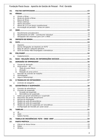 Fundação Paula Souza – Apostila de Gestão de Pessoal – Prof. Geraldo

15.        FALTAS JUSTIFICADAS .................................................................................................13
16.        FÉRIAS .........................................................................................................................14
      a.      Direito a férias........................................................................................................... 14
      b.      Perda do direito a férias .............................................................................................. 14
      c.      Época de férias .......................................................................................................... 14
      d.      Férias coletivas.......................................................................................................... 14
      e.      Abono pecuniário ....................................................................................................... 15
      f.      Abono de 1/3 (um terço) constitucional ......................................................................... 15
      g.      Acumulação de períodos – férias em dobro .................................................................... 15
17.        INSS .............................................................................................................................15
      a.      Recolhimento previdenciário ........................................................................................ 15
      b.      Recolhimento em GPS – contribuinte individual .............................................................. 15
      c.      Obrigações das empresas para com o INSS ................................................................... 15
18.        IMPOSTO DE RENDA .....................................................................................................15
19.        FGTS .............................................................................................................................15
      a.      Depósito ................................................................................................................... 15
      b.      Outras Obrigações de Depósito do FGTS: ...................................................................... 16
      c.      Base de cálculo e alíquota aplicável .............................................................................. 16
      d.      FGTS de Diretor Não-Empregado e Domésticos .............................................................. 16
20.        PIS/PASEP ...................................................................................................................16
      a.      Cadastramento .......................................................................................................... 16
21.        RAIS - RELAÇÃO ANUAL DE INFORMAÇÕES SOCIAIS ....................................................16
22.        DEMISSÃO DE EMPREGADO ..........................................................................................16
      a.     Causas da demissão ................................................................................................... 16
      b.     Aviso-prévio – AP....................................................................................................... 16
         i.    Tipos de aviso Prévio .............................................................................................. 17
         ii.   Duração:............................................................................................................... 17
         iii. Redução do aviso prévio.......................................................................................... 17
      c.     Rescisão de contrato de trabalho.................................................................................. 17
      d.     Homologação ............................................................................................................ 17
      e.     Seguro-desemprego ................................................................................................... 17
23.        O TRABALHO DO ESTAGIÁRIO ......................................................................................17
      a.      Contrato de estagiário ................................................................................................ 17
24.        ADVERTÊNCIA E SUSPENSÃO........................................................................................18
      a.     Conceito de advertência.............................................................................................. 18
      b.     Conceito de suspensão ............................................................................................... 18
         i.     Duração da suspensão ............................................................................................ 18
         ii.    Reincidência da suspensão....................................................................................... 18
      c.     Faltas que geram advertência e suspensão .................................................................... 18
      d.     Requisitos das penas disciplinares ................................................................................ 19
      e.     Recusa do empregado ................................................................................................ 19
      f.     Modelo de carta de advertência.................................................................................... 19
      g.     Modelo de carta de suspensão ..................................................................................... 20
      h.     Modelo de carta de suspensão em reincidência ............................................................... 20
      i.     Configuração da rescisão por justa causa ...................................................................... 21
25.        TABELAS .......................................................................................................................21
      a.      IR............................................................................................................................ 21
      b.      INSS ........................................................................................................................ 21
      c.      Salário Família........................................................................................................... 21
26.        TABELA DE INCIDÊNCIAS: FGTS - INSS -IRRF ..............................................................22
27.        PARTE PRÁTICA ............................................................................................................23
      a.      Cálculo de Horas Extras .............................................................................................. 23
      b.      Faltas....................................................................................................................... 24
      c.      Atrasos..................................................................................................................... 24


                                                                                                                                             4
 