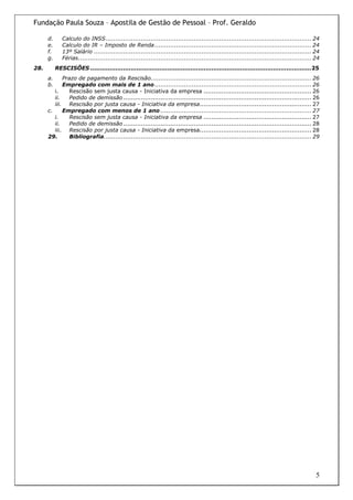 Fundação Paula Souza – Apostila de Gestão de Pessoal – Prof. Geraldo

      d.      Calculo do INSS......................................................................................................... 24
      e.      Calculo do IR – Imposto de Renda ................................................................................ 24
      f.      13º Salário ............................................................................................................... 24
      g.      Férias....................................................................................................................... 24
28.        RESCISÕES ...................................................................................................................25
      a.     Prazo de pagamento da Rescisão.................................................................................. 26
      b.     Empregado com mais de 1 ano ................................................................................ 26
         i.     Rescisão sem justa causa - Iniciativa da empresa ....................................................... 26
         ii.    Pedido de demissão ................................................................................................ 26
         iii. Rescisão por justa causa - Iniciativa da empresa......................................................... 27
      c.     Empregado com menos de 1 ano ............................................................................. 27
         i.     Rescisão sem justa causa - Iniciativa da empresa ....................................................... 27
         ii.    Pedido de demissão ................................................................................................ 28
         iii. Rescisão por justa causa - Iniciativa da empresa......................................................... 28
      29.       Bibliografia.......................................................................................................... 29




                                                                                                                                            5
 