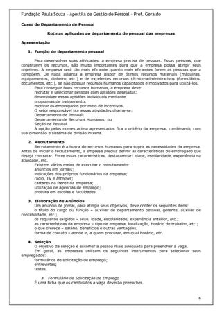 Fundação Paula Souza – Apostila de Gestão de Pessoal – Prof. Geraldo

Curso de Departamento de Pessoal

             Rotinas aplicadas ao departamento de pessoal das empresas

Apresentação

   1. Função do departamento pessoal

       Para desenvolver suas atividades, a empresa precisa de pessoas. Essas pessoas, que
constituem os recursos, são muito importantes para que a empresa possa atingir seus
objetivos. A empresa será tão mais eficiente quanto mais eficientes forem as pessoas que a
compõem. De nada adianta a empresa dispor de ótimos recursos materiais (máquinas,
equipamentos, dinheiro, etc.) e de excelentes recursos técnico-administrativos (formulários,
documentos, etc.), se não possuir recursos humanos capacitados e motivados para utilizá-los.
       Para conseguir bons recursos humanos, a empresa deve:
       recrutar e selecionar pessoas com aptidões desejadas;
       desenvolver essas aptidões individuais mediante
       programas de treinamento;
       motivar os empregados por meio de incentivos.
       O setor responsável por essas atividades chama-se:
       Departamento de Pessoal;
       Departamento de Recursos Humanos; ou
       Seção de Pessoal.
       A opção pelos nomes acima apresentados fica a critério da empresa, combinando com
sua dimensão e sistema de divisão interna.

    2. Recrutamento
       Recrutamento é a busca de recursos humanos para suprir as necessidades da empresa.
Antes de iniciar o recrutamento, a empresa precisa definir as características do empregado que
deseja contratar. Entre essas características, destacam-se: idade, escolaridade, experiência na
atividade, etc.
       Existem vários meios de executar o recrutamento:
       anúncios em jornais;
       indicações dos próprios funcionários da empresa;
       rádio, TV e Internet;
       cartazes na frente da empresa;
       utilização de agências de emprego;
       procura em escolas e faculdades.

   3. Elaboração de Anúncios
       Um anúncio de jornal, para atingir seus objetivos, deve conter os seguintes itens:
       o título do cargo ou função – auxiliar de departamento pessoal, gerente, auxiliar de
contabilidade, etc.;
       os requisitos exigidos – sexo, idade, escolaridade, experiência anterior, etc.;
       as características da empresa – tipo de empresa, localização, horário de trabalho, etc.;
       o que oferece – salário, benefícios e outras vantagens;
       forma de contato – aonde ir, a quem procurar, em qual horário, etc.

  4. Seleção
      O objetivo da seleção é escolher a pessoa mais adequada para preencher a vaga.
      Em geral, as empresas utilizam os seguintes instrumentos para selecionar seus
empregados:
      formulários de solicitação de emprego;
      entrevistas;
      testes.

         a. Formulário de Solicitação de Emprego
      É uma ficha que os candidatos à vaga deverão preencher.



                                                                                             6
 