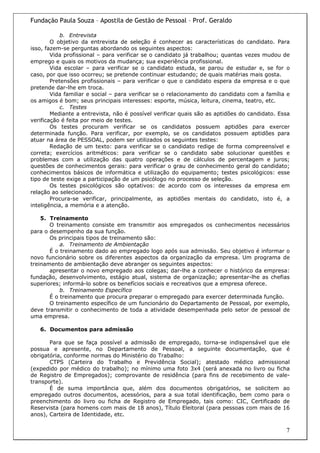 Fundação Paula Souza – Apostila de Gestão de Pessoal – Prof. Geraldo

            b. Entrevista
        O objetivo da entrevista de seleção é conhecer as características do candidato. Para
isso, fazem-se perguntas abordando os seguintes aspectos:
        Vida profissional – para verificar se o candidato já trabalhou; quantas vezes mudou de
emprego e quais os motivos da mudança; sua experiência profissional.
        Vida escolar – para verificar se o candidato estuda, se parou de estudar e, se for o
caso, por que isso ocorreu; se pretende continuar estudando; de quais matérias mais gosta.
        Pretensões profissionais – para verificar o que o candidato espera da empresa e o que
pretende dar-lhe em troca.
        Vida familiar e social – para verificar se o relacionamento do candidato com a família e
os amigos é bom; seus principais interesses: esporte, música, leitura, cinema, teatro, etc.
            c. Testes
        Mediante a entrevista, não é possível verificar quais são as aptidões do candidato. Essa
verificação é feita por meio de testes.
        Os testes procuram verificar se os candidatos possuem aptidões para exercer
determinada função. Para verificar, por exemplo, se os candidatos possuem aptidões para
atuar na área de PESSOAL, podem ser utilizados os seguintes testes:
        Redação de um texto: para verificar se o candidato redige de forma compreensível e
correta; exercícios aritméticos: para verificar se o candidato sabe solucionar questões e
problemas com a utilização das quatro operações e de cálculos de percentagem e juros;
questões de conhecimentos gerais: para verificar o grau de conhecimento geral do candidato;
conhecimentos básicos de informática e utilização do equipamento; testes psicológicos: esse
tipo de teste exige a participação de um psicólogo no processo de seleção.
        Os testes psicológicos são optativos: de acordo com os interesses da empresa em
relação ao selecionado.
        Procura-se verificar, principalmente, as aptidões mentais do candidato, isto é, a
inteligência, a memória e a atenção.

    5. Treinamento
       O treinamento consiste em transmitir aos empregados os conhecimentos necessários
para o desempenho da sua função.
       Os principais tipos de treinamento são:
           a. Treinamento de Ambientação
       É o treinamento dado ao empregado logo após sua admissão. Seu objetivo é informar o
novo funcionário sobre os diferentes aspectos da organização da empresa. Um programa de
treinamento de ambientação deve abranger os seguintes aspectos:
       apresentar o novo empregado aos colegas; dar-lhe a conhecer o histórico da empresa:
fundação, desenvolvimento, estágio atual, sistema de organização; apresentar-lhe as chefias
superiores; informá-lo sobre os benefícios sociais e recreativos que a empresa oferece.
           b. Treinamento Específico
       É o treinamento que procura preparar o empregado para exercer determinada função.
       O treinamento específico de um funcionário do Departamento de Pessoal, por exemplo,
deve transmitir o conhecimento de toda a atividade desempenhada pelo setor de pessoal de
uma empresa.

   6. Documentos para admissão

       Para que se faça possível a admissão de empregado, torna-se indispensável que ele
possua e apresente, no Departamento de Pessoal, a seguinte documentação, que é
obrigatória, conforme normas do Ministério do Trabalho:
       CTPS (Carteira do Trabalho e Previdência Social); atestado médico admissional
(expedido por médico do trabalho); no mínimo uma foto 3x4 (será anexada no livro ou ficha
de Registro de Empregados); comprovante de residência (para fins de recebimento de vale-
transporte).
       É de suma importância que, além dos documentos obrigatórios, se solicitem ao
empregado outros documentos, acessórios, para a sua total identificação, bem como para o
preenchimento do livro ou ficha de Registro de Empregado, tais como: CIC, Certificado de
Reservista (para homens com mais de 18 anos), Título Eleitoral (para pessoas com mais de 16
anos), Carteira de Identidade, etc.

                                                                                              7
 