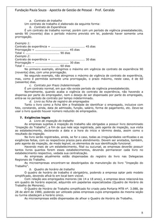 Fundação Paula Souza – Apostila de Gestão de Pessoal – Prof. Geraldo


          a. Contrato de trabalho
       Um contrato de trabalho é elaborado da seguinte forma:
          b. Contrato de Experiência
       É um contrato de trabalho normal, porém com um período de vigência preestabelecido,
sendo 90 (noventa) dias o período máximo previsto em lei, podendo haver somente uma
prorrogação.

Exemplo 1:
Contrato de experiência = ................................... 45 dias
Prorrogação = ................................... 45 dias
Total = ................................... 90 dias
Exemplo 2:
Contrato de experiência = ................................... 30 dias
Prorrogação = ................................... 30 dias
Total = ................................... 60 dias
       No primeiro exemplo, atingimos o máximo em vigência de contrato de experiência 90
(noventa) dias, com uma prorrogação.
       No segundo exemplo, não atingimos o máximo de vigência de contrato de experiência,
mas, como é permitida somente uma prorrogação, o prazo máximo, neste caso, é de 60
(sessenta) dias.
            c. Contrato por Prazo Indeterminado
       É um contrato normal, em que não existe período de vigência preestabelecido.
       Normalmente, quando acaba a vigência do contrato de experiência, não havendo a
dispensa por parte do empregador, nem o desejo de ser dispensado por parte do empregado,
entra-se no período de contrato por tempo indeterminado.
            d. Livro ou ficha de registro de empregados
       Tanto o livro como a ficha têm a finalidade de identificar o empregado, inclusive com
foto, constando, ainda, data de admissão, função, salário, forma de pagamento, etc. Deve-se
usar o livro quando houver número reduzido de empregados.

    7. Exigências legais
           a. Livro de inspeção do trabalho
        As empresas sujeitas à inspeção do trabalho são obrigadas a possuir livro denominado
“Inspeção do Trabalho”, a fim de que nele seja registrada, pelo agente de inspeção, sua visita
ao estabelecimento, declarando a data e a hora do início e término desta, assim como o
resultado da inspeção.
        No livro serão registradas, ainda, se for o caso, todas as irregularidades verificadas e as
exigências feitas, com os respectivos prazos para atendimento. Devem ser anotados, também,
pelo agente da inspeção, de modo legível, os elementos de sua identificação funcional.
        Havendo mais de um estabelecimento, filial ou sucursal, as empresas deverão possuir
tantos livros quantos forem esses estabelecimentos, devendo permanecer cada livro no
estabelecimento respectivo, vedada sua centralização.
        As empresas atualmente estão dispensadas do registro do livro nas Delegacias
Regionais do Trabalho.
        As microempresas encontram-se desobrigados da manutenção do livro “Inspeção do
Trabalho”.
           b. Quadro de horário de trabalho
        O quadro de horário de trabalho é obrigatório, podendo a empresa optar pelo modelo
simplificado, devendo afixá-lo em local bem visível.
        Com relação aos empregados menores (de 14 a 18 anos), a empresa deve relacioná-los
em quadro de horário especial, adquirido em papelarias especializadas (Quadro de Horário de
Trabalho de Menores).
        O Quadro de Horário de Trabalho simplificado foi criado pela Portaria MTB nº. 3.088, de
28 de abril de 1980, podendo ser utilizado pelas empresas cujos empregados da mesma seção
ou turma obedeçam a horário único.
        As microempresas estão dispensadas de afixar o Quadro de Horário de Trabalho.




                                                                                                 8
 