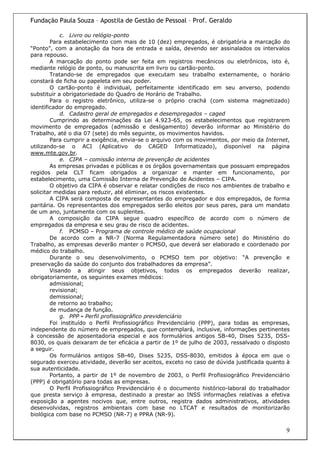 Fundação Paula Souza – Apostila de Gestão de Pessoal – Prof. Geraldo

            c. Livro ou relógio-ponto
        Para estabelecimento com mais de 10 (dez) empregados, é obrigatória a marcação do
“Ponto”, com a anotação da hora de entrada e saída, devendo ser assinalados os intervalos
para repouso.
        A marcação do ponto pode ser feita em registros mecânicos ou eletrônicos, isto é,
mediante relógio de ponto, ou manuscrita em livro ou cartão-ponto.
        Tratando-se de empregados que executam seu trabalho externamente, o horário
constará de ficha ou papeleta em seu poder.
        O cartão-ponto é individual, perfeitamente identificado em seu anverso, podendo
substituir a obrigatoriedade do Quadro de Horário de Trabalho.
        Para o registro eletrônico, utiliza-se o próprio crachá (com sistema magnetizado)
identificador do empregado.
            d. Cadastro geral de empregados e desempregados – caged
        Cumprindo as determinações da Lei 4.923-65, os estabelecimentos que registrarem
movimento de empregados (admissão e desligamento) deverão informar ao Ministério do
Trabalho, até o dia 07 (sete) do mês seguinte, os movimentos havidos.
        Para cumprir a exigência, envia-se o arquivo com os movimentos, por meio da Internet,
utilizando-se o ACI (Aplicativo do CAGED Informatizado), disponível na página
www.mte.gov.br.
            e. CIPA – comissão interna de prevenção de acidentes
        As empresas privadas e públicas e os órgãos governamentais que possuam empregados
regidos pela CLT ficam obrigados a organizar e manter em funcionamento, por
estabelecimento, uma Comissão Interna de Prevenção de Acidentes – CIPA.
        O objetivo da CIPA é observar e relatar condições de risco nos ambientes de trabalho e
solicitar medidas para reduzir, até eliminar, os riscos existentes.
        A CIPA será composta de representantes do empregador e dos empregados, de forma
paritária. Os representantes dos empregados serão eleitos por seus pares, para um mandato
de um ano, juntamente com os suplentes.
        A composição da CIPA segue quadro específico de acordo com o número de
empregados da empresa e seu grau de risco de acidentes.
            f. PCMSO – Programa de controle médico de saúde ocupacional
        De acordo com a NR-7 (Norma Regulamentadora número sete) do Ministério do
Trabalho, as empresas deverão manter o PCMSO, que deverá ser elaborado e coordenado por
médico do trabalho.
        Durante o seu desenvolvimento, o PCMSO tem por objetivo: “A prevenção e
preservação da saúde do conjunto dos trabalhadores da empresa”.
        Visando a atingir seus objetivos, todos os empregados deverão realizar,
obrigatoriamente, os seguintes exames médicos:
        admissional;
        revisional;
        demissional;
        de retorno ao trabalho;
        de mudança de função.
            g. PPP - Perfil profissiográfico previdenciário
        Foi instituído o Perfil Profissiográfico Previdenciário (PPP), para todas as empresas,
independente do número de empregados, que contemplará, inclusive, informações pertinentes
à concessão de aposentadoria especial e aos formulários antigos SB-40, Dises 5235, DSS-
8030, os quais deixaram de ter eficácia a partir de 1º de julho de 2003, ressalvado o disposto
a seguir.
        Os formulários antigos SB-40, Dises 5235, DSS-8030, emitidos à época em que o
segurado exerceu atividade, deverão ser aceitos, exceto no caso de dúvida justificada quanto à
sua autenticidade.
        Portanto, a partir de 1º de novembro de 2003, o Perfil Profissiográfico Previdenciário
(PPP) é obrigatório para todas as empresas.
        O Perfil Profissiográfico Previdenciário é o documento histórico-laboral do trabalhador
que presta serviço à empresa, destinado a prestar ao INSS informações relativas a efetiva
exposição a agentes nocivos que, entre outros, registra dados administrativos, atividades
desenvolvidas, registros ambientais com base no LTCAT e resultados de monitorizarão
biológica com base no PCMSO (NR-7) e PPRA (NR-9).

                                                                                             9
 