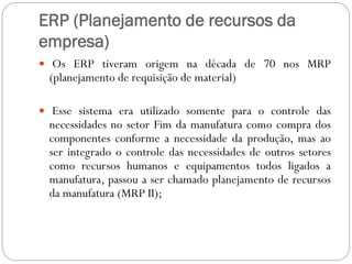 ERP (Planejamento de recursos da
empresa)
 Os ERP tiveram origem na década de 70 nos MRP
(planejamento de requisição de material)
 Esse sistema era utilizado somente para o controle das
necessidades no setor Fim da manufatura como compra dos
componentes conforme a necessidade da produção, mas ao
ser integrado o controle das necessidades de outros setores
como recursos humanos e equipamentos todos ligados a
manufatura, passou a ser chamado planejamento de recursos
da manufatura (MRP II);
 