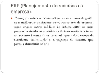 ERP (Planejamento de recursos da
empresa)
 Começou a existir uma interação entre os sistemas de gestão
da manufatura e os sistemas de outros setores da empresa,
sendo criados outros módulos no sistema MRP, os quais
passaram a atender as necessidades de informação para todos
os processos internos da empresa, ultrapassando o escopo da
manufatura aumentando a abrangência do sistema, que
passou a denominar-se ERP.
 