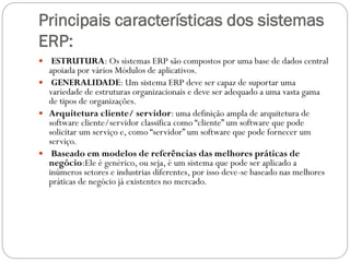 Principais características dos sistemas
ERP:
 ESTRUTURA: Os sistemas ERP são compostos por uma base de dados central
apoiada por vários Módulos de aplicativos.
 GENERALIDADE: Um sistema ERP deve ser capaz de suportar uma
variedade de estruturas organizacionais e deve ser adequado a uma vasta gama
de tipos de organizações.
 Arquitetura cliente/ servidor: uma definição ampla de arquitetura de
software cliente/servidor classifica como “cliente” um software que pode
solicitar um serviço e, como “servidor” um software que pode fornecer um
serviço.
 Baseado em modelos de referências das melhores práticas de
negócio:Ele é genérico, ou seja, é um sistema que pode ser aplicado a
inúmeros setores e industrias diferentes, por isso deve-se baseado nas melhores
práticas de negócio já existentes no mercado.
 