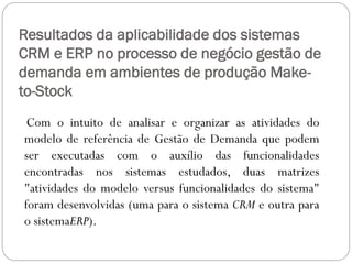 Resultados da aplicabilidade dos sistemas
CRM e ERP no processo de negócio gestão de
demanda em ambientes de produção Make-
to-Stock
Com o intuito de analisar e organizar as atividades do
modelo de referência de Gestão de Demanda que podem
ser executadas com o auxílio das funcionalidades
encontradas nos sistemas estudados, duas matrizes
"atividades do modelo versus funcionalidades do sistema"
foram desenvolvidas (uma para o sistema CRM e outra para
o sistemaERP).
 