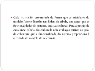  Cada matriz foi estruturada de forma que as atividades do
modelo fossem listadas nas linhas da tabela, enquanto que as
funcionalidades do sistema, em suas colunas. Para a junção de
cada linha-coluna, foi elaborada uma avaliação quanto ao grau
de cobertura que a funcionalidade do sistema proporciona à
atividade do modelo de referência.
 