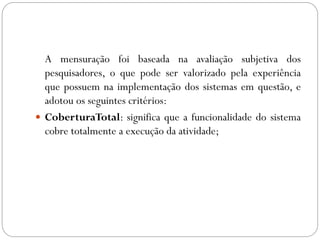 A mensuração foi baseada na avaliação subjetiva dos
pesquisadores, o que pode ser valorizado pela experiência
que possuem na implementação dos sistemas em questão, e
adotou os seguintes critérios:
 CoberturaTotal: significa que a funcionalidade do sistema
cobre totalmente a execução da atividade;
 
