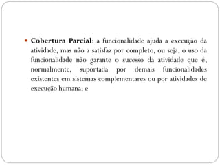  Cobertura Parcial: a funcionalidade ajuda a execução da
atividade, mas não a satisfaz por completo, ou seja, o uso da
funcionalidade não garante o sucesso da atividade que é,
normalmente, suportada por demais funcionalidades
existentes em sistemas complementares ou por atividades de
execução humana; e
 