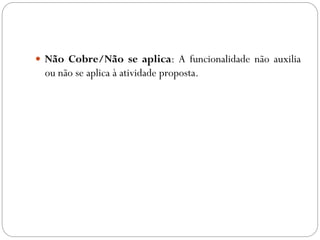  Não Cobre/Não se aplica: A funcionalidade não auxilia
ou não se aplica à atividade proposta.
 