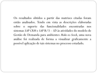 Os resultados obtidos a partir das matrizes citadas foram
então analisados. Tendo em vista as descrições elaboradas
sobre o suporte das funcionalidades encontradas nos
sistemas SAP CRM e SAP R/3 – SD às atividades do modelo de
Gestão de Demanda para ambientes Make-to-Stock, uma nova
análise foi realizada de forma a visualizar graficamente a
possível aplicação de tais sistemas no processo estudado.
 