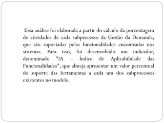 Essa análise foi elaborada a partir do cálculo da porcentagem
de atividades de cada subprocesso da Gestão da Demanda,
que são suportadas pelas funcionalidades encontradas nos
sistemas. Para isso, foi desenvolvido um indicador,
denominado "IA – Índice de Aplicabilidade das
Funcionalidades", que almeja apresentar um valor percentual
do suporte das ferramentas a cada um dos subprocessos
existentes no modelo.
 