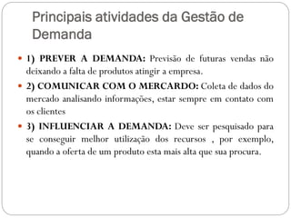 Principais atividades da Gestão de
Demanda
 1) PREVER A DEMANDA: Previsão de futuras vendas não
deixando a falta de produtos atingir a empresa.
 2) COMUNICAR COM O MERCARDO: Coleta de dados do
mercado analisando informações, estar sempre em contato com
os clientes
 3) INFLUENCIAR A DEMANDA: Deve ser pesquisado para
se conseguir melhor utilização dos recursos , por exemplo,
quando a oferta de um produto esta mais alta que sua procura.
 