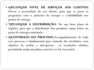  6)PLANEJAR NIVEL DE SERVIÇOS AOS CLIENTES:
Prever a necessidade do seu cliente, para que se possa se
programar com o aumento do estoque e confiabilidade nos
prazos de entrega.
 7)PLANEJAR A DISTRIBUIÇÃO: Ter um bom plano de
logística para que a distribuição dos produtos sejam feitos no
prazo de entrega contratado.
 8)CONTROLES DO PROCESSO:Acompanhamento de todo
esse processo é fundamental para controle das atividades, com
objetivo de avaliar e interpretar os resultados obtidos,
permitindo assim um plano corretivo se for necessário
 