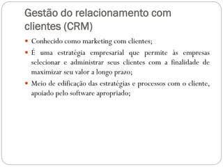 Gestão do relacionamento com
clientes (CRM)
 Conhecido como marketing com clientes;
 É uma estratégia empresarial que permite às empresas
selecionar e administrar seus clientes com a finalidade de
maximizar seu valor a longo prazo;
 Meio de edificação das estratégias e processos com o cliente,
apoiado pelo software apropriado;
 