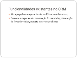 Funcionalidades existentes no CRM
 São agrupadas em operacionais, analíticas e colaborativas;
 Possuem o aspectos de: automoção de marketing, automoção
da força de vendas, suporte e serviço ao cliente
 