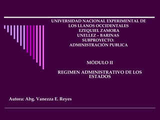 UNIVERSIDAD NACIONAL EXPERIMENTAL DE
LOS LLANOS OCCIDENTALES
EZEQUIEL ZAMORA
UNELLEZ – BARINAS
SUBPROYECTO:
ADMINISTRACIÓN PUBLICA

MÓDULO II
REGIMEN ADMINISTRATIVO DE LOS
ESTADOS

Autora: Abg. Vanezza E. Reyes

 