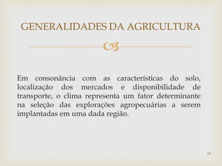 
Em consonância com as características do solo,
localização dos mercados e disponibilidade de
transporte, o clima representa um fator determinante
na seleção das explorações agropecuárias a serem
implantadas em uma dada região.
GENERALIDADES DA AGRICULTURA
10
 