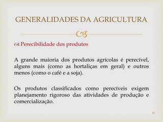 
 Perecibilidade dos produtos
A grande maioria dos produtos agrícolas é perecível,
alguns mais (como as hortaliças em geral) e outros
menos (como o café e a soja).
Os produtos classificados como perecíveis exigem
planejamento rigoroso das atividades de produção e
comercialização.
GENERALIDADES DA AGRICULTURA
11
 