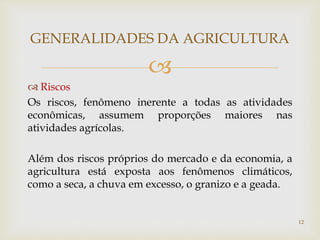
 Riscos
Os riscos, fenômeno inerente a todas as atividades
econômicas, assumem proporções maiores nas
atividades agrícolas.
Além dos riscos próprios do mercado e da economia, a
agricultura está exposta aos fenômenos climáticos,
como a seca, a chuva em excesso, o granizo e a geada.
GENERALIDADES DA AGRICULTURA
12
 