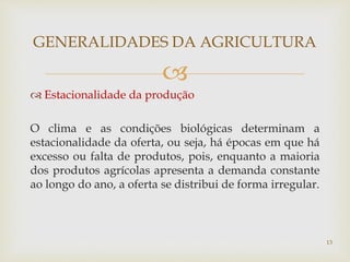 
 Estacionalidade da produção
O clima e as condições biológicas determinam a
estacionalidade da oferta, ou seja, há épocas em que há
excesso ou falta de produtos, pois, enquanto a maioria
dos produtos agrícolas apresenta a demanda constante
ao longo do ano, a oferta se distribui de forma irregular.
GENERALIDADES DA AGRICULTURA
13
 