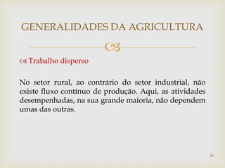 
 Trabalho disperso
No setor rural, ao contrário do setor industrial, não
existe fluxo contínuo de produção. Aqui, as atividades
desempenhadas, na sua grande maioria, não dependem
umas das outras.
GENERALIDADES DA AGRICULTURA
16
 
