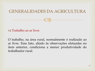 
 Trabalho ao ar livre
O trabalho, na área rural, normalmente é realizado ao
ar livre. Esse fato, aliado às observações efetuadas no
item anterior, condiciona a menor produtividade do
trabalhador rural.
GENERALIDADES DA AGRICULTURA
19
 
