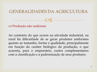 
 Produção não uniforme
Ao contrário do que ocorre na atividade industrial, na
rural há dificuldade de se gerar produtos uniformes
quanto ao tamanho, forma e qualidade, principalmente
em função do caráter biológico da produção, o que
acarreta, para o empresário, custos complementares
com a classificação e a padronização de seus produtos.
GENERALIDADES DA AGRICULTURA
20
 
