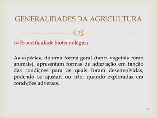 
GENERALIDADES DA AGRICULTURA
 Especificidade biotecnológica
As espécies, de uma forma geral (tanto vegetais como
animais), apresentam formas de adaptação em função
das condições para as quais foram desenvolvidas,
podendo se ajustar, ou não, quando exploradas em
condições adversas.
22
 