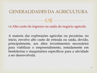 
 Alto custo do ingresso ou saída do negócio agrícola
A maioria das explorações agrícolas ou pecuárias, no
início, envolve alto custo de entrada ou saída, devido,
principalmente, aos altos investimentos necessários
para viabilizar o empreendimento, notadamente em
benfeitorias e maquinários específicos para a atividade
a ser desenvolvida.
GENERALIDADES DA AGRICULTURA
23
 