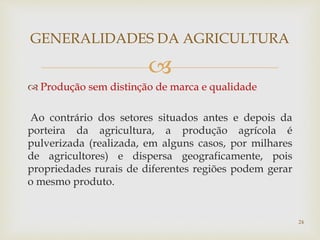 
 Produção sem distinção de marca e qualidade
Ao contrário dos setores situados antes e depois da
porteira da agricultura, a produção agrícola é
pulverizada (realizada, em alguns casos, por milhares
de agricultores) e dispersa geograficamente, pois
propriedades rurais de diferentes regiões podem gerar
o mesmo produto.
GENERALIDADES DA AGRICULTURA
24
 