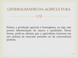 
Porém, a produção agrícola é homogênea, ou seja, não
possui diferenciação de marca e qualidade. Dessa
forma, pode-se afirmar que a agricultura funciona em
um sistema de mercado próximo ao da concorrência
perfeita.
GENERALIDADES DA AGRICULTURA
25
 