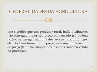 
Isso significa que um produtor rural, individualmente,
não consegue impor seu preço ao mercado (só poderá
fazê-lo se agregar algum valor ao seu produto), logo,
ele não é um formador de preço, mas sim, um tomador
de preço (tanto na compra dos insumos como na venda
da produção).
GENERALIDADES DA AGRICULTURA
26
 
