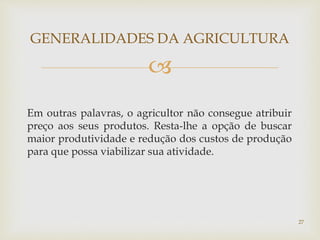 
Em outras palavras, o agricultor não consegue atribuir
preço aos seus produtos. Resta-lhe a opção de buscar
maior produtividade e redução dos custos de produção
para que possa viabilizar sua atividade.
GENERALIDADES DA AGRICULTURA
27
 