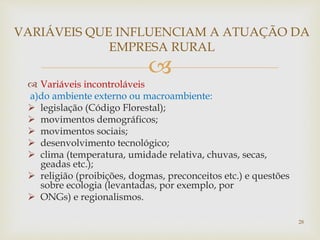 
 Variáveis incontroláveis
a)do ambiente externo ou macroambiente:
 legislação (Código Florestal);
 movimentos demográficos;
 movimentos sociais;
 desenvolvimento tecnológico;
 clima (temperatura, umidade relativa, chuvas, secas,
geadas etc.);
 religião (proibições, dogmas, preconceitos etc.) e questões
sobre ecologia (levantadas, por exemplo, por
 ONGs) e regionalismos.
VARIÁVEIS QUE INFLUENCIAM A ATUAÇÃO DA
EMPRESA RURAL
28
 