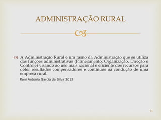 
 A Administração Rural é um ramo da Administração que se utiliza
das funções administrativas (Planejamento, Organização, Direção e
Controle) visando ao uso mais racional e eficiente dos recursos para
obter resultados compensadores e contínuos na condução de uma
empresa rural.
Roni Antonio Garcia da Silva 2013
ADMINISTRAÇÃO RURAL
31
 