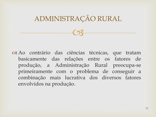 
 Ao contrário das ciências técnicas, que tratam
basicamente das relações entre os fatores de
produção, a Administração Rural preocupa-se
primeiramente com o problema de conseguir a
combinação mais lucrativa dos diversos fatores
envolvidos na produção.
ADMINISTRAÇÃO RURAL
32
 