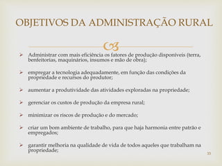  Administrar com mais eficiência os fatores de produção disponíveis (terra,
benfeitorias, maquinários, insumos e mão de obra);
 empregar a tecnologia adequadamente, em função das condições da
propriedade e recursos do produtor;
 aumentar a produtividade das atividades exploradas na propriedade;
 gerenciar os custos de produção da empresa rural;
 minimizar os riscos de produção e do mercado;
 criar um bom ambiente de trabalho, para que haja harmonia entre patrão e
empregados;
 garantir melhoria na qualidade de vida de todos aqueles que trabalham na
propriedade;
OBJETIVOS DA ADMINISTRAÇÃO RURAL
33
 