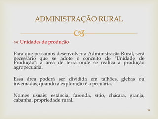 
 Unidades de produção
Para que possamos desenvolver a Administração Rural, será
necessário que se adote o conceito de "Unidade de
Produção": a área de terra onde se realiza a produção
agropecuária.
Essa área poderá ser dividida em talhões, glebas ou
invemadas, quando a exploração é a pecuária.
Nomes usuais: estância, fazenda, sítio, chácara, granja,
cabanha, propriedade rural.
ADMINISTRAÇÃO RURAL
34
 