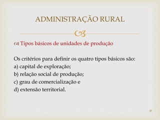 
ADMINISTRAÇÃO RURAL
 Tipos básicos de unidades de produção
Os critérios para definir os quatro tipos básicos são:
a) capital de exploração;
b) relação social de produção;
c) grau de comercialização e
d) extensão territorial.
37
 