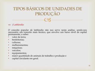 
 ) Latifúndio
O conceito popular de latifúndio não nos serve nesta análise, sendo-nos
necessário um conceito mais técnico, que envolve um baixo nível de capital
permanente, a saber:
• valor da terra;
• benfeitorias;
• culturas;
• melhoramentos;
• máquinas;
• veículos;
• equipamentos;
• maior quantidade de animais de trabalho e produção e
• capital circulante em geral.
TIPOS BÁSICOS DE UNIDADES DE
PRODUÇÃO
38
 