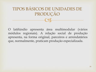 
O latifúndio apresenta área multimodular (vários
módulos regionais). A relação social de produção
apresenta, na forma original, parceiros e arrendatários
que, normalmente, praticam produção especializada.
TIPOS BÁSICOS DE UNIDADES DE
PRODUÇÃO
39
 